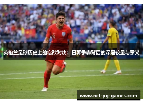 英格兰足球历史上的宿敌对决：日韩争霸背后的深层较量与意义