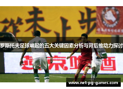 罗斯托夫足球崛起的五大关键因素分析与背后推动力探讨