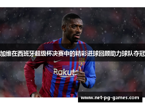 加维在西班牙超级杯决赛中的精彩进球回顾助力球队夺冠