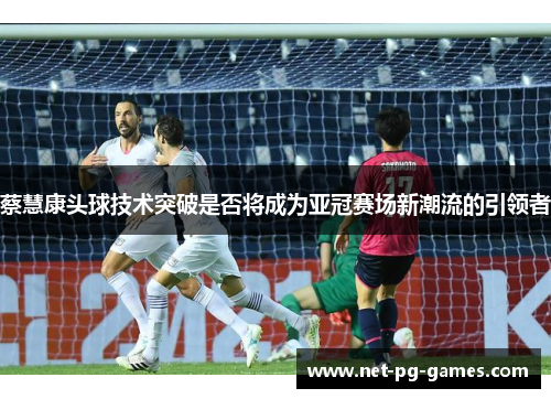 蔡慧康头球技术突破是否将成为亚冠赛场新潮流的引领者