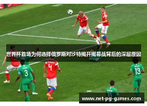 世界杯首场为何选择俄罗斯对沙特揭开揭幕战背后的深层原因
