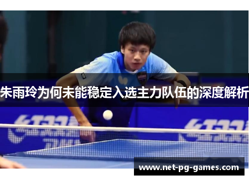 朱雨玲为何未能稳定入选主力队伍的深度解析 朱雨玲为何未能稳定入选主力队伍的深度解析