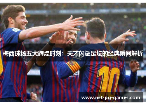 梅西球场五大辉煌时刻:天才闪耀足坛的经典瞬间解析 梅西球场五大辉煌时刻:天才闪耀足坛的经典瞬间解析