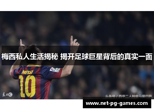 梅西私人生活揭秘 揭开足球巨星背后的真实一面 梅西私人生活揭秘 揭开足球巨星背后的真实一面