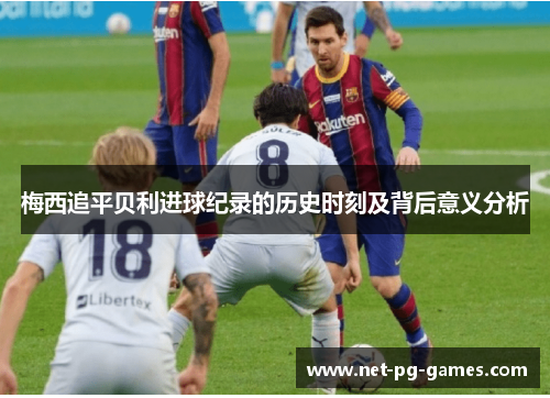 梅西追平贝利进球纪录的历史时刻及背后意义分析 梅西追平贝利进球纪录的历史时刻及背后意义分析