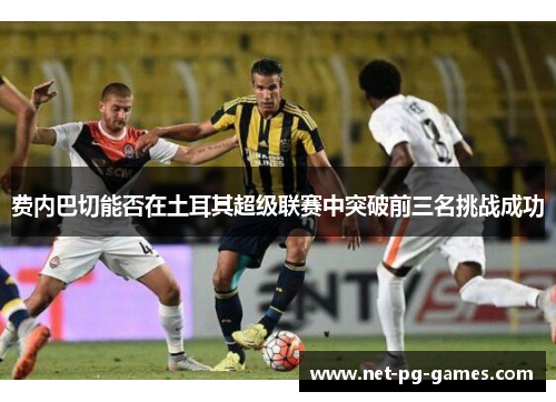 费内巴切能否在土耳其超级联赛中突破前三名挑战成功 费内巴切能否在土耳其超级联赛中突破前三名挑战成功