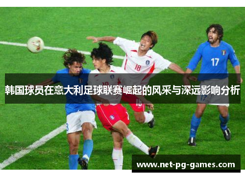 韩国球员在意大利足球联赛崛起的风采与深远影响分析 韩国球员在意大利足球联赛崛起的风采与深远影响分析