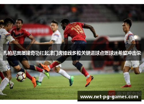 孔帕尼奥屡建奇功扛起津门虎锋线多粒关键进球点燃球迷希望冲击荣